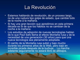 La Revolución Estamos hablando de revolución, de un proceso largo, no de una ruptura tipo golpe de estado, que cambie todo de la noche a la mañana. Si hay una gran lección que apredimos en esta primera década es la de que los hábitos no se cambian de la noche a la mañana. Los estudios de adopción de nuevas tecnologías hablan de lo que Paúl Safo llama el efecto Montaña rusa y de la necesidad de una generación (30 años) para que una nueva tecnología sea plenamente adoptada. El carrito de la Montaña rusa subió y bajo mucho durante los primeros años de la Web, pero bajó en increíble picada después de la burbuja… La marcha adelante seguramente no estará libre de altibajos. 