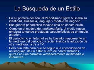 La Búsqueda de un Estilo En su primera década, el Periodismo Digital buscaba su identidad, audiencia, lenguaje y modelo de negocio. Ese género periodístico todavía está en construcción. Como en el modelo de  mediamorfosis , el medio nuevo empieza tomando prestadas características de un medio anterior. El periodismo en Internet se ha basado mayormente en la metáfora del periódico y recién insinúa la adopción de otra metáfora: la de a TV. Pero aun falta para que se llegue a la consolidación de un lenguaje, de un estilo nuevo de contar historias, quizás en una narrativa verdaderamente multimedia e interactiva.  