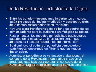De la  Revolución  Industrial a la Digital Entre las transformaciones mas importantes en curso, están procesos de desintermediación y desconstrucción de la comunicación periodística tradicional. Hay una clara transferencia de poder y de control de los comunicadores para la audiencia en múltiplos aspectos. Para empezar, los modelos periodísticos tradicionales basados en la escasez de información tienen que adaptarse a la actual abundancia de información. Se disminuye el poder del periodista como portero ( gatekeeper)  encargado de filtrar lo que las masas deben saber. Además, el periodismo se ve forzado a abandonar el concepto de la Revolución Industrial de creación de productos estáticos para abrazar el concepto de la Revolución Digital de ofrecimiento de servicio dinámico. 