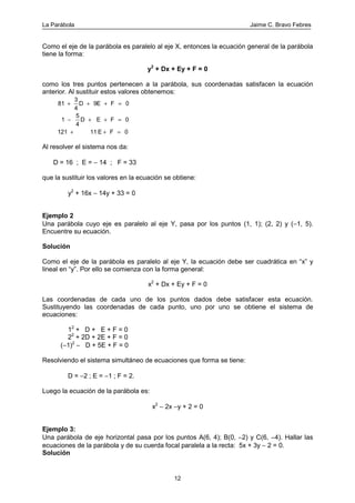 La Parábola Jaime C. Bravo Febres
12
Como el eje de la parábola es paralelo al eje X, entonces la ecuación general de la parábola
tiene la forma:
y2
+ Dx + Ey + F = 0
como los tres puntos pertenecen a la parábola, sus coordenadas satisfacen la ecuación
anterior. Al sustituir estos valores obtenemos:
81
3
4
9 0
1
5
4
0
121 11 0
F
E F
E F
+ + + =
− + + =
+ + =
D E
D
Al resolver el sistema nos da:
D = 16 ; E = − 14 ; F = 33
que la sustituir los valores en la ecuación se obtiene:
y2
+ 16x − 14y + 33 = 0
Ejemplo 2
Una parábola cuyo eje es paralelo al eje Y, pasa por los puntos (1, 1); (2, 2) y (−1, 5).
Encuentre su ecuación.
Solución
Como el eje de la parábola es paralelo al eje Y, la ecuación debe ser cuadrática en “x” y
lineal en “y”. Por ello se comienza con la forma general:
x2
+ Dx + Ey + F = 0
Las coordenadas de cada uno de los puntos dados debe satisfacer esta ecuación.
Sustituyendo las coordenadas de cada punto, uno por uno se obtiene el sistema de
ecuaciones:
12
+ D + E + F = 0
22
+ 2D + 2E + F = 0
(−1)2
− D + 5E + F = 0
Resolviendo el sistema simultáneo de ecuaciones que forma se tiene:
D = −2 ; E = −1 ; F = 2.
Luego la ecuación de la parábola es:
x2
− 2x −y + 2 = 0
Ejemplo 3:
Una parábola de eje horizontal pasa por los puntos A(6, 4); B(0, −2) y C(6, −4). Hallar las
ecuaciones de la parábola y de su cuerda focal paralela a la recta: 5x + 3y − 2 = 0.
Solución
 