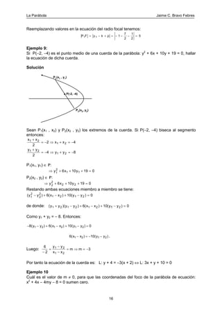 La Parábola Jaime C. Bravo Febres
16
Reemplazando valores en la ecuación del radio focal tenemos:
P F y k p1 1 1
7
2
1
2
5= − + = − − − =
Ejemplo 9:
Si P(−2, −4) es el punto medio de una cuerda de la parábola: y2
+ 6x + 10y + 19 = 0, hallar
la ecuación de dicha cuerda.
Solución
P1
(x1
, y1
)
P2(x2, y2)
P(-2, -4)
Sean P1(x1 , x2) y P2(x2 , y2) los extremos de la cuerda. Si P(−2, −4) biseca al segmento
entonces:
x x
x x1 2
1 2
2
2 4
+
= − ⇒ + = −
y y
y y1 2
1 2
2
4 8
+
= − ⇒ + = −
P1(x1, y1) ∈ P:
⇒ + + + =y x y1
2
1 16 10 19 0
P2(x2 , y2) ∈ P:
⇒ + + + =y x y2
2
2 26 10 19 0
Restando ambas ecuaciones miembro a miembro se tiene:
( ) ) )y y x x y y1
2
2
2
1 2 1 26( 10( 0− + − + − =
de donde: ( )( ) ) )y y y y x x y y1 2 1 2 1 2 26( 10( 01+ − + − + − =
Como y1 + y2 = − 8. Entonces:
− − + − + − =8( 6( 10( 01 2 1 2 1 2y y x x y y) ) )
6( 10(1 2 1 2x x y y− = − −) ) .
Luego:
6
2
31 2
1 2−
=
−
−
= ⇒ = −
y y
x x
m m
Por tanto la ecuación de la cuerda es: L: y + 4 = −3(x + 2) ⇔ L: 3x + y + 10 = 0
Ejemplo 10
Cuál es el valor de m ≠ 0, para que las coordenadas del foco de la parábola de ecuación:
x2
+ 4x − 4my − 8 = 0 sumen cero.
 