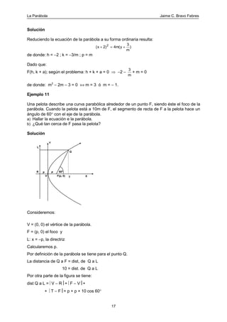 La Parábola Jaime C. Bravo Febres
17
Solución
Reduciendo la ecuación de la parábola a su forma ordinaria resulta:
( ( )x m y
m
+ = +2) 4
32
de donde: h = −2 ; k = −3/m ; p = m
Dado que:
F(h, k + a); según el problema: h + k + a = 0 ⇒ −2 −
3
m
+ m = 0
de donde: m2
− 2m − 3 = 0 ⇔ m = 3 ó m = − 1.
Ejemplo 11
Una pelota describe una curva parabólica alrededor de un punto F, siendo éste el foco de la
parábola. Cuando la pelota está a 10m de F, el segmento de recta de F a la pelota hace un
ángulo de 60° con el eje de la parábola.
a) Hallar la ecuación e la parábola.
b) ¿Qué tan cerca de F pasa la pelota?
Solución
60o
F(p, 0) T
Q
P
Y
XV
PR
L
Consideremos:
V = (0, 0) el vértice de la parábola.
F = (p, 0) el foco y
L: x = −p, la directriz
Calcularemos p.
Por definición de la parábola se tiene para el punto Q.
La distancia de Q a F = dist, de Q a L
10 = dist. de Q a L
Por otra parte de la figura se tiene:
dist Q a L = V − R+ F − V+
+ T − F= p + p + 10 cos 60°
 
