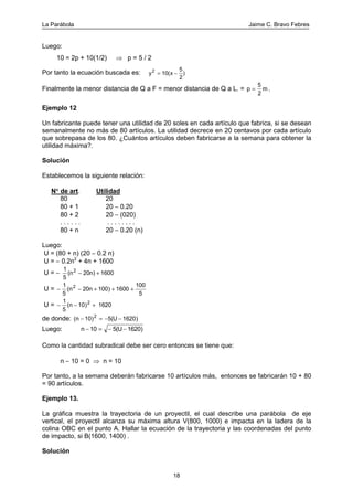 La Parábola Jaime C. Bravo Febres
18
Luego:
10 = 2p + 10(1/2) ⇒ p = 5 / 2
Por tanto la ecuación buscada es: y x2
10(
5
2
= − )
Finalmente la menor distancia de Q a F = menor distancia de Q a L. = p m=
5
2
.
Ejemplo 12
Un fabricante puede tener una utilidad de 20 soles en cada artículo que fabrica, si se desean
semanalmente no más de 80 artículos. La utilidad decrece en 20 centavos por cada artículo
que sobrepasa de los 80. ¿Cuántos artículos deben fabricarse a la semana para obtener la
utilidad máxima?.
Solución
Establecemos la siguiente relación:
N°°°° de art. Utilidad
80 20
80 + 1 20 − 0.20
80 + 2 20 − (020)
. . . . . . . . . . . . . .
80 + n 20 − 0.20 (n)
Luego:
U = (80 + n) (20 − 0.2 n)
U = − 0.2n2
+ 4n + 1600
U = −
1
5
20n) 16002
(n − +
U = − − + + +
1
5
20n 100 1600
100
5
2
( )n
U = − − +
1
5
10 16202
( )n
de donde: ( ) )n U− = − −10 5( 16202
Luego: n U− = − −10 5( 1620)
Como la cantidad subradical debe ser cero entonces se tiene que:
n − 10 = 0 ⇒ n = 10
Por tanto, a la semana deberán fabricarse 10 artículos más, entonces se fabricarán 10 + 80
= 90 artículos.
Ejemplo 13.
La gráfica muestra la trayectoria de un proyectil, el cual describe una parábola de eje
vertical, el proyectil alcanza su máxima altura V(800, 1000) e impacta en la ladera de la
colina OBC en el punto A. Hallar la ecuación de la trayectoria y las coordenadas del punto
de impacto, si B(1600, 1400) .
Solución
 