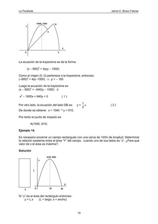 La Parábola Jaime C. Bravo Febres
19
O C
Y
BV(800, 1000)
A
X
La ecuación de la trayectoria es de la forma:
(x − 800)2
= 4p(y − 1000)
Como el origen (0, 0) pertenece a la trayectoria, entonces:
(−800)2
= 4p(−1000) ⇒ p = − 160
Luego la ecuación de la trayectoria es:
(x − 800)2
= −640(y − 1000) ó
x2
− 1600x + 640y = 0 ( 1 )
Por otro lado, la ecuación del lado OB es: y =
7
8
x ( 2 )
De donde se obtiene: x = 1040 ^ y = 910.
Por tanto el punto de impacto es:
A(1040, 910)
Ejemplo 14.
Es necesario encerrar un campo rectangular con una cerca de 120m de longitud. Determinar
la relación existente entre el área “Y” del campo, cuando uno de sus lados es “x”. ¿Para qué
valor de x el área es máxima?.
Solución
x
V(30, 900)
Y
O
X
6030
L
Si “y” es el área del rectángulo entonces:
y = L.x . (L = largo; x = ancho)
 