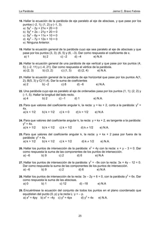 La Parábola Jaime C. Bravo Febres
25
18. Hallar la ecuación de la parábola de eje paralelo al eje de abscisas, y que pase por los
puntos (−2, 1); (1, 2) y (−1, 3).
a) 5y2
− 2y + 21x + 20 = 0
b) 5y2
+ 2x − 21y + 20 = 0
c) 5y2
− 6y + 11x + 10 = 0
d) 4y2
− 7y + 12x + 10 = 0
e) Ninguna Anterior.
19. Hallar la ecuación general de la parábola cuyo eje sea paralelo al eje de abscisas y que
pase por los puntos (3, 3); (6, 5) y (6, −3). Dar como respuesta el coeficiente de x.
a) 1 b) 2 c) −2 d) −4 e) N.A
20. Hallar la ecuación general de una parábola de eje vertical y que pase por los puntos (4,
5); (−2, 11) y (−4, 21). Dar como respuesta el vértice de la parábola.
a) (2, 3) b) (3, 2) c) (1, 3) d) (2, 4) e) N.A.
21. Hallar la ecuación general de la parábola de eje horizontal que pase por los puntos A(1,
2); B(5, 3) y C(11,4). Dar la suma de coeficientes
a) 2 b) −2 c) 8 d) −6 e) N.A.
22. Una parábola cuyo eje es paralelo al eje de ordenadas pasa por los puntos (1, 1); (2, 2) y
(−1, 5). Hallar la longitud del lado recto.
a) 4 b) 2 c) −1 d) 1 e) N.A.
23. Para que valores del coeficiente angular k, la recta: y = kx + 2, corta a la parábola: y2
=
4x.
a) k < 1/2 b) k > 1/2 c) k = 0 d) k = 1/2 e) N.A
24. Para que valores del coeficiente angular k, la recta: y = kx + 2, es tangente a la parábola:
y2
= 4x.
a) k > 1/2 b) k < 1/2 c) k = 1/2 d) k ≠ 1/2 e) N.A.
25. Para que valores del coeficiente angular k, la recta: y = kx + 2 pasa por fuera de la
parábola: y2
= 4x.
a) k > 1/2 b) k < 1/2 c) k = 1/2 d) k ≠ 1/2 e) N.A.
26. Hallar los puntos de intersección de la parábola: x2
= 4y con la recta: x + y − 3 = 0. Dar
como respuesta la suma de las componentes de los puntos de intersección.
a) −6 b) 9 c) 2 d) 6 e) N.A
27. Hallar los puntos de intersección de la parábola: y2
= −9x con la recta: 3x + 4y − 12 = 0.
Dar como respuesta la suma de las componentes de los puntos de intersección.
a) −6 b) 9 c) 2 d) 6 e) N.A
28. Hallar los puntos de intersección de la recta: 3x − 2y + 6 = 0, con la parábola y2
= 6x. Dar
como respuesta la suma de las abscisas.
a) 0 b) 1 c) 12 d) −18 e) N.A
29. Encuéntrese la ecuación del conjunto de todos los puntos en el plano coordenado que
equidistan del punto (0, p) y la recta L: y = − p.
a) x2
= 4py b) x2
= −4y c) y2
= 4px d) y2
= 4x e) N.A.
 