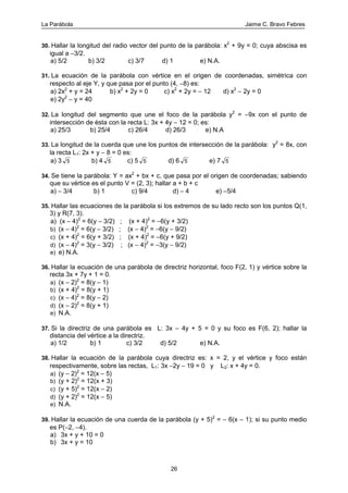 La Parábola Jaime C. Bravo Febres
26
30. Hallar la longitud del radio vector del punto de la parábola: x2
+ 9y = 0; cuya abscisa es
igual a −3/2.
a) 5/2 b) 3/2 c) 3/7 d) 1 e) N.A.
31. La ecuación de la parábola con vértice en el origen de coordenadas, simétrica con
respecto al eje Y, y que pasa por el punto (4, −8) es:
a) 2x2
+ y = 24 b) x2
+ 2y = 0 c) x2
+ 2y = − 12 d) x2
− 2y = 0
e) 2y2
− y = 40
32. La longitud del segmento que une el foco de la parábola y2
= −9x con el punto de
intersección de ésta con la recta L: 3x + 4y − 12 = 0; es:
a) 25/3 b) 25/4 c) 26/4 d) 26/3 e) N.A
33. La longitud de la cuerda que une los puntos de intersección de la parábola: y2
= 8x, con
la recta L1: 2x + y − 8 = 0 es:
a) 3 5 b) 4 5 c) 5 5 d) 6 5 e) 7 5
34. Se tiene la parábola: Y = ax2
+ bx + c, que pasa por el origen de coordenadas; sabiendo
que su vértice es el punto V = (2, 3); hallar a + b + c
a) − 3/4 b) 1 c) 9/4 d) − 4 e) −5/4
35. Hallar las ecuaciones de la parábola si los extremos de su lado recto son los puntos Q(1,
3) y R(7, 3).
a) (x − 4)2
= 6(y − 3/2) ; (x + 4)2
= −6(y + 3/2)
b) (x − 4)2
= 6(y − 3/2) ; (x − 4)2
= −6(y − 9/2)
c) (x + 4)2
= 6(y + 3/2) ; (x + 4)2
= −6(y + 9/2)
d) (x − 4)2
= 3(y − 3/2) ; (x − 4)2
= −3(y − 9/2)
e) e) N.A.
36. Hallar la ecuación de una parábola de directriz horizontal, foco F(2, 1) y vértice sobre la
recta 3x + 7y + 1 = 0.
a) (x − 2)2
= 8(y − 1)
b) (x + 4)2
= 8(y + 1)
c) (x − 4)2
= 8(y − 2)
d) (x − 2)2
= 8(y + 1)
e) N.A.
37. Si la directriz de una parábola es L: 3x − 4y + 5 = 0 y su foco es F(6, 2); hallar la
distancia del vértice a la directriz.
a) 1/2 b) 1 c) 3/2 d) 5/2 e) N.A.
38. Hallar la ecuación de la parábola cuya directriz es: x = 2, y el vértice y foco están
respectivamente, sobre las rectas, L1: 3x −2y − 19 = 0 y L2: x + 4y = 0.
a) (y − 2)2
= 12(x − 5)
b) (y + 2)2
= 12(x + 3)
c) (y + 5)2
= 12(x − 2)
d) (y + 2)2
= 12(x − 5)
e) N.A.
39. Hallar la ecuación de una cuerda de la parábola (y + 5)2
= − 6(x − 1); si su punto medio
es P(−2, −4).
a) 3x + y + 10 = 0
b) 3x + y = 10
 