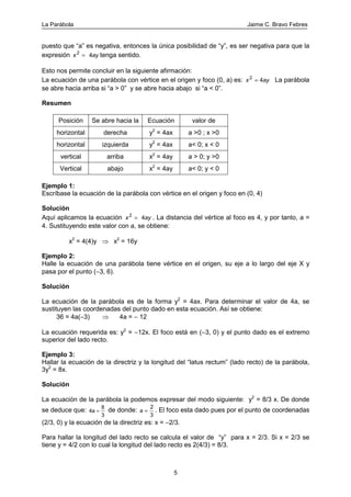 La Parábola Jaime C. Bravo Febres
5
puesto que “a” es negativa, entonces la única posibilidad de “y”, es ser negativa para que la
expresión x ay2
4= tenga sentido.
Esto nos permite concluir en la siguiente afirmación:
La ecuación de una parábola con vértice en el origen y foco (0, a) es: x ay2
4= La parábola
se abre hacia arriba si “a > 0” y se abre hacia abajo si “a < 0”.
Resumen
Posición Se abre hacia la Ecuación valor de
horizontal derecha y2
= 4ax a >0 ; x >0
horizontal izquierda y2
= 4ax a< 0; x < 0
vertical arriba x2
= 4ay a > 0; y >0
Vertical abajo x2
= 4ay a< 0; y < 0
Ejemplo 1:
Escríbase la ecuación de la parábola con vértice en el origen y foco en (0, 4)
Solución
Aquí aplicamos la ecuación x ay2
4= . La distancia del vértice al foco es 4, y por tanto, a =
4. Sustituyendo este valor con a, se obtiene:
x2
= 4(4)y ⇒ x2
= 16y
Ejemplo 2:
Halle la ecuación de una parábola tiene vértice en el origen, su eje a lo largo del eje X y
pasa por el punto (−3, 6).
Solución
La ecuación de la parábola es de la forma y2
= 4ax. Para determinar el valor de 4a, se
sustituyen las coordenadas del punto dado en esta ecuación. Así se obtiene:
36 = 4a(−3) ⇒ 4a = − 12
La ecuación requerida es: y2
= −12x. El foco está en (−3, 0) y el punto dado es el extremo
superior del lado recto.
Ejemplo 3:
Hallar la ecuación de la directriz y la longitud del “latus rectum” (lado recto) de la parábola,
3y2
= 8x.
Solución
La ecuación de la parábola la podemos expresar del modo siguiente: y2
= 8/3 x. De donde
se deduce que: 4a
8
3
= de donde: a
2
3
= . El foco esta dado pues por el punto de coordenadas
(2/3, 0) y la ecuación de la directriz es: x = −2/3.
Para hallar la longitud del lado recto se calcula el valor de “y” para x = 2/3. Si x = 2/3 se
tiene y = 4/2 con lo cual la longitud del lado recto es 2(4/3) = 8/3.
 