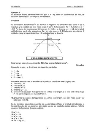 La Parábola Jaime C. Bravo Febres
6
Ejemplo 4
La ecuación de una parábola esta dada por: x2
= − 6y. Halle las coordenadas del foco, la
ecuación de la directriz y la longitud del lado recto.
Solución
La ecuación es de la forma x2
= ay, donde a es negativa. Por ello el foco está sobre el eje Y
negativo, y la parábola se abre hacia abajo. A partir de la ecuación 4a = −6, hallamos a =
−3/2. Por tanto, las coordenadas del foco son (0, −3/2); y la directriz es: y = 3/2. La longitud
del lado recto es el valor absoluto de 4a y en este caso, es 6. El lado recto se extiende 6
unidades hacia la izquierda del foco y 3 unidades hacia la derecha
F(0, -3/2)
(3, 3/2)(-3, -3/2)
O (0, 0)
Y
X
PROBLEMAS PROPUESTOS
Solo hay un bien: el conocimiento. Sólo hay un mal: la ignorancia”.
Sócrates
Encuentre el foco y la directriz de las siguientes parábolas.
1. y2
= 8x
2. x2
= −y
3. y2
+ 2x = 0
4. y2
− 24x = 0
Encuentre en cada caso la ecuación de la parábola con vértice en el origen y con:
5. Foco en (0, 2)
6. Foco en (4, 0)
7. Directriz: x = 5
8. Directriz: y = − 2.
9. Encuentre la ecuación de la parábola con vértice en el origen, si el foco está sobre el eje
Y, y la parábola pasa por el punto P (2, 3).
10. Encuentre la ecuación de la parábola con vértice en el origen, que abre hacia abajo y su
lado recto mide 12.
En los ejercicios siguientes encuentre las coordenadas del foco, la longitud del lado recto y
las coordenadas de sus extremos para cada una de las parábolas dadas, además halle la
ecuación de la directriz de cada parábola.
11. y2
= 4x
12. y2
= −16x
13. x2
= −10y
14. y2
+ 3x = 0
15. 3x2
− 20y = 0
 