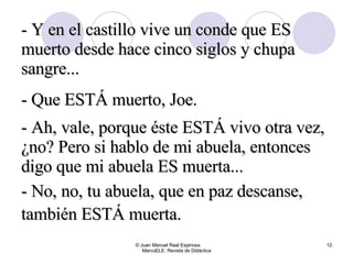 © Juan Manuel Real Espinosa  MarcoELE. Revista de Didáctica - Y en el castillo vive un conde que ES muerto desde hace cinco siglos y chupa sangre... - Que ESTÁ muerto, Joe. - Ah, vale, porque éste ESTÁ vivo otra vez, ¿no? Pero si hablo de mi abuela, entonces digo que mi abuela ES muerta... - No, no, tu abuela, que en paz descanse, también ESTÁ muerta.   