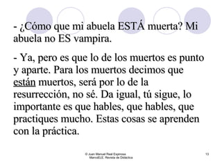 © Juan Manuel Real Espinosa  MarcoELE. Revista de Didáctica - ¿Cómo que mi abuela ESTÁ muerta? Mi abuela no ES vampira. - Ya, pero es que lo de los muertos es punto y aparte. Para los muertos decimos que  están  muertos, será por lo de la resurrección, no sé. Da igual, tú sigue, lo importante es que hables, que hables, que practiques mucho. Estas cosas se aprenden con la práctica. 
