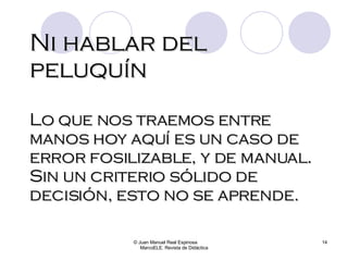 Ni hablar del peluquín © Juan Manuel Real Espinosa  MarcoELE. Revista de Didáctica Lo que nos traemos entre manos hoy aquí es un caso de error fosilizable, y de manual. Sin un criterio sólido de decisión, esto no se aprende.  