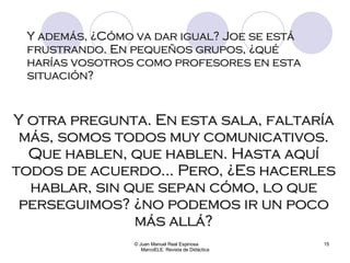 Y además, ¿Cómo va dar igual? Joe se está frustrando. En pequeños grupos, ¿qué harías vosotros como profesores en esta situación? © Juan Manuel Real Espinosa  MarcoELE. Revista de Didáctica Y otra pregunta. En esta sala, faltaría más, somos todos muy comunicativos. Que hablen, que hablen. Hasta aquí todos de acuerdo... Pero, ¿Es hacerles hablar, sin que sepan cómo, lo que perseguimos? ¿no podemos ir un poco más allá? 