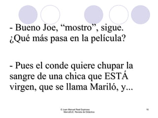 © Juan Manuel Real Espinosa  MarcoELE. Revista de Didáctica - Bueno Joe, “mostro”, sigue. ¿Qué más pasa en la película? - Pues el conde quiere chupar la sangre de una chica que ESTÁ virgen, que se llama Mariló, y... 