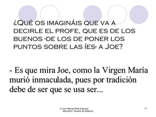¿Qué os imagináis que va a decirle el profe, que es de los buenos -de los de poner los puntos sobre las íes- a Joe? © Juan Manuel Real Espinosa  MarcoELE. Revista de Didáctica - Es que mira Joe, como la Virgen María murió inmaculada, pues por tradición debe de ser que se usa ser... 