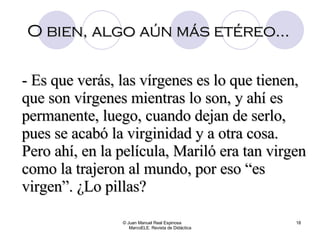 O bien, algo aún más etéreo... © Juan Manuel Real Espinosa  MarcoELE. Revista de Didáctica - Es que verás, las vírgenes es lo que tienen, que son vírgenes mientras lo son, y ahí es permanente, luego, cuando dejan de serlo, pues se acabó la virginidad y a otra cosa. Pero ahí, en la película, Mariló era tan virgen como la trajeron al mundo, por eso “es virgen”. ¿Lo pillas? 