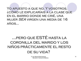 Yo apuesto a que no. Y vosotros, ¿cómo le explicaríais a la clase que en el barrio donde me crié, una mujer  SEA  virgen una media de 16 años...   © Juan Manuel Real Espinosa  MarcoELE. Revista de Didáctica ... pero que ESTÉ hasta la coronilla del marido y los niños prácticamente el resto de su vida?   