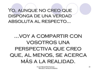 Yo, aunque no creo que disponga de una verdad absoluta al respecto... © Juan Manuel Real Espinosa  MarcoELE. Revista de Didáctica ...voy a compartir con vosotros una perspectiva que creo que, al menos, se acerca más a la realidad. 