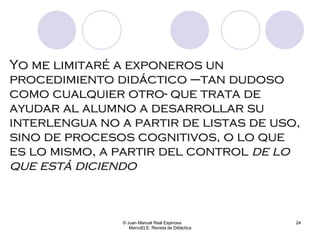 Yo me limitaré a exponeros un procedimiento didáctico –tan dudoso como cualquier otro- que trata de ayudar al alumno a desarrollar su interlengua no a partir de listas de uso, sino de procesos cognitivos, o lo que es lo mismo, a partir del control  de lo que está diciendo © Juan Manuel Real Espinosa  MarcoELE. Revista de Didáctica 