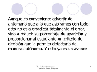 Aunque es conveniente advertir de antemano que a lo que aspiramos con todo esto no es a erradicar totalmente el error, sino a reducir su porcentaje de aparición y proporcionar al estudiante un criterio de decisión que le permita detectarlo de manera autónoma. Y esto ya es un avance © Juan Manuel Real Espinosa  MarcoELE. Revista de Didáctica 