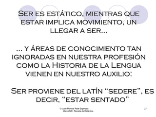 © Juan Manuel Real Espinosa  MarcoELE. Revista de Didáctica Ser es estático, mientras que estar implica movimiento, un llegar a ser… …  y áreas de conocimiento tan ignoradas en nuestra profesión como la Historia de la Lengua vienen en nuestro auxilio: Ser proviene del latín “sedere”, es decir, “estar sentado” 