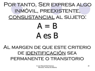 © Juan Manuel Real Espinosa  MarcoELE. Revista de Didáctica Por tanto, Ser expresa algo inmóvil, preexistente,  consustancial  al sujeto: A = B A es B Al margen de que este criterio de  identificación  sea permanente o transitorio 