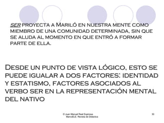 ser  proyecta a Mariló en nuestra mente como miembro de una comunidad determinada, sin que se aluda al momento en que entró a formar parte de ella.   © Juan Manuel Real Espinosa  MarcoELE. Revista de Didáctica Desde un punto de vista lógico, esto se puede igualar a dos factores: identidad y estatismo, factores asociados al verbo ser en la representación mental del nativo  