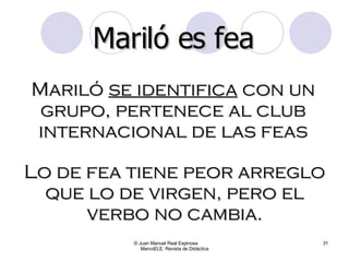 © Juan Manuel Real Espinosa  MarcoELE. Revista de Didáctica Mariló  se identifica  con un grupo, pertenece al club internacional de las feas Mariló es fea Lo de fea tiene peor arreglo que lo de virgen, pero el verbo no cambia. 