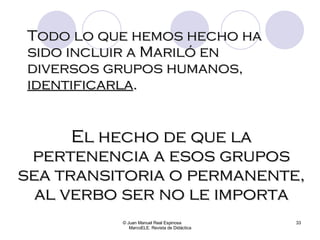 Todo lo que hemos hecho ha sido incluir a Mariló en diversos grupos humanos,  identificarla . © Juan Manuel Real Espinosa  MarcoELE. Revista de Didáctica El hecho de que la pertenencia a esos grupos sea transitoria o permanente, al verbo ser no le importa 