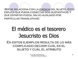 Ser  se relaciona con la  esencia  del sujeto. Esto explica que pueda conectar dos sustantivos, y que  estar  no pueda, salvo auxiliado por partículas translativas : © Juan Manuel Real Espinosa  MarcoELE. Revista de Didáctica El médico es el tesorero Jesucristo es Dios En estos ejemplos resulta de lo más complicado decidir cuál es el sujeto y cuál el atributo 