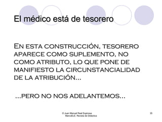 El médico está de tesorero © Juan Manuel Real Espinosa  MarcoELE. Revista de Didáctica En esta construcción, tesorero aparece como suplemento, no como atributo, lo que pone de manifiesto la circunstancialidad de la atribución… … pero no nos adelantemos… 