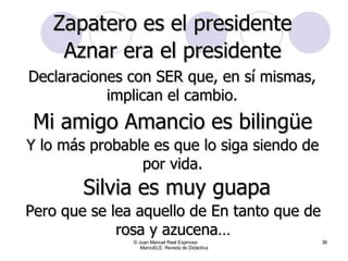 © Juan Manuel Real Espinosa  MarcoELE. Revista de Didáctica Zapatero es el presidente Aznar era el presidente Declaraciones con SER que, en sí mismas, implican el cambio. Mi amigo Amancio es bilingüe Y lo más probable es que lo siga siendo de por vida. Pero que se lea aquello de En tanto que de rosa y azucena… Silvia es muy guapa 