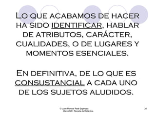 © Juan Manuel Real Espinosa  MarcoELE. Revista de Didáctica Lo que acabamos de hacer ha sido  identificar , hablar de atributos, carácter, cualidades, o de lugares y momentos esenciales. En definitiva, de lo que es  consustancial  a cada uno de los sujetos aludidos. 