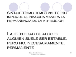 Sin que, como hemos visto, eso implique de ninguna manera la permanencia de la atribución © Juan Manuel Real Espinosa  MarcoELE. Revista de Didáctica La identidad de algo o alguien suele ser estable, pero no, necesariamente, permanente 