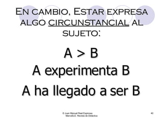 © Juan Manuel Real Espinosa  MarcoELE. Revista de Didáctica A > B En cambio, Estar expresa algo  circunstancial  al sujeto: A experimenta B A ha llegado a ser B 