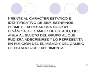 Frente al carácter estático e identificativo de  ser, estar  nos permite expresar una noción dinámica, de cambio de estado, que aísla al sujeto del grupo al que pudiera adscribirse y lo representa en función del él mismo y del cambio de estado que experimenta © Juan Manuel Real Espinosa  MarcoELE. Revista de Didáctica 