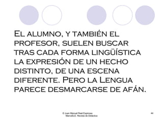 El alumno, y también el profesor, suelen buscar tras cada forma lingüística la expresión de un hecho distinto, de una escena diferente. Pero la Lengua parece desmarcarse de afán. © Juan Manuel Real Espinosa  MarcoELE. Revista de Didáctica 