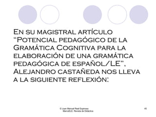 En su magistral artículo “Potencial pedagógico de la Gramática Cognitiva para la elaboración de una gramática pedagógica de español/LE”, Alejandro castañeda nos lleva a la siguiente reflexión: © Juan Manuel Real Espinosa  MarcoELE. Revista de Didáctica 