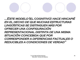 ... Este modelo  (el cognitivo)  hace hincapié en el hecho de que muchas estructuras lingüísticas se distinguen más por ofrecer una configuración representacional distinta de una misma situación concebida que por corresponder a diferencias factuales o reducibles a condiciones de verdad” © Juan Manuel Real Espinosa  MarcoELE. Revista de Didáctica 
