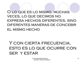 O lo que es lo mismo, muchas veces, lo que decimos no expresa hechos diferentes, sino diferentes maneras de concebir el mismo hecho   © Juan Manuel Real Espinosa  MarcoELE. Revista de Didáctica Y con cierta frecuencia, esto es lo que ocurre con ser  y estar   