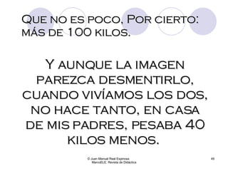 Que no es poco, Por cierto: más de 100 kilos. © Juan Manuel Real Espinosa  MarcoELE. Revista de Didáctica Y aunque la imagen parezca desmentirlo, cuando vivíamos los dos, no hace tanto, en casa de mis padres, pesaba 40 kilos menos.  