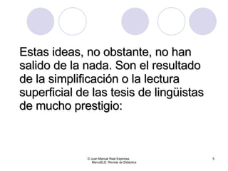 Estas ideas, no obstante, no han salido de la nada. Son el resultado de la simplificación o la lectura superficial de las tesis de lingüistas de mucho prestigio: © Juan Manuel Real Espinosa  MarcoELE. Revista de Didáctica 