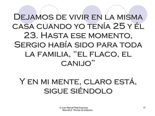© Juan Manuel Real Espinosa  MarcoELE. Revista de Didáctica Dejamos de vivir en la misma casa cuando yo tenía 25 y él 23. Hasta ese momento, Sergio había sido para toda la familia, “el flaco, el canijo” Y en mi mente, claro está, sigue siéndolo 