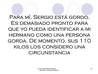 © Juan Manuel Real Espinosa  MarcoELE. Revista de Didáctica Para mí, Sergio está gordo. Es demasiado pronto para que yo pueda identificar a mi hermano como una persona gorda. De momento, sus 110 kilos los considero una circunstancia 