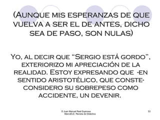 © Juan Manuel Real Espinosa  MarcoELE. Revista de Didáctica (Aunque mis esperanzas de que vuelva a ser el de antes, dicho sea de paso, son nulas) Yo, al decir que “Sergio está gordo”, exteriorizo mi apreciación de la realidad. Estoy expresando que  -en sentido aristotélico, que conste- considero su sobrepeso como accidente, un devenir.  
