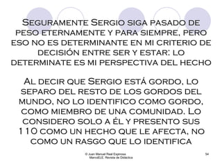 © Juan Manuel Real Espinosa  MarcoELE. Revista de Didáctica Seguramente Sergio siga pasado de peso eternamente y para siempre, pero eso no es determinante en mi criterio de decisión entre ser y estar: lo determinate es mi perspectiva del hecho Al decir que Sergio está gordo, lo separo del resto de los gordos del mundo, no lo identifico como gordo, como miembro de una comunidad. Lo considero solo a él y presento sus 110 como un hecho que le afecta, no como un rasgo que lo identifica 