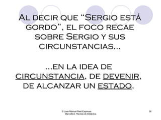 © Juan Manuel Real Espinosa  MarcoELE. Revista de Didáctica Al decir que “Sergio está gordo”, el foco recae sobre Sergio y sus circunstancias… … en la idea de  circunstancia , de  devenir , de alcanzar un  estado . 