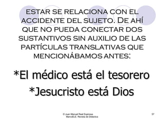 © Juan Manuel Real Espinosa  MarcoELE. Revista de Didáctica estar se relaciona con el accidente del sujeto. De ahí que no pueda conectar dos sustantivos sin auxilio de las partículas translativas que mencionábamos antes: *El médico está el tesorero *Jesucristo está Dios 
