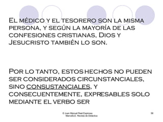 El médico y el tesorero son la misma persona, y según la mayoría de las confesiones cristianas, Dios y Jesucristo también lo son. © Juan Manuel Real Espinosa  MarcoELE. Revista de Didáctica Por lo tanto, estos hechos no pueden ser considerados circunstanciales, sino  consustanciales , y consecuentemente, expresables solo mediante el verbo ser 