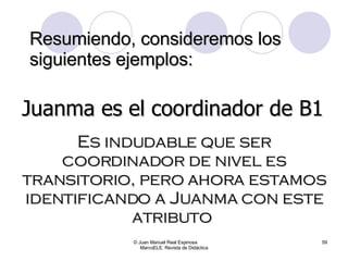 Resumiendo, consideremos los siguientes ejemplos: © Juan Manuel Real Espinosa  MarcoELE. Revista de Didáctica Juanma es el coordinador de B1 Es indudable que ser coordinador de nivel es transitorio, pero ahora estamos identificando a Juanma con este atributo  
