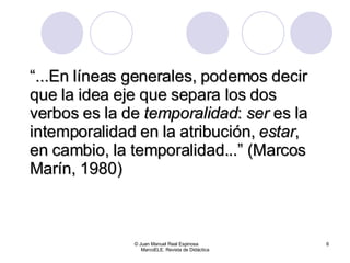 “ ... En líneas generales, podemos decir que la idea eje que separa los dos verbos es la de  temporalidad :  ser  es la intemporalidad en la atribución,  estar , en cambio, la temporalidad. ..” (Marcos Marín, 1980) © Juan Manuel Real Espinosa  MarcoELE. Revista de Didáctica 